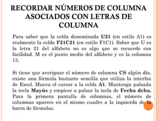 RECORDAR NÚMEROS DE COLUMNA
   ASOCIADOS CON LETRAS DE
          COLUMNA
Para saber que la celda denominada U21 (en estilo A1) es
realmente la celda F21C21 (en estilo F1C1). Saber que U es
la letra 21 del alfabeto no es algo que se recuerde con
facilidad. M es el punto medio del alfabeto y es la columna
13.

Si tiene que averiguar el número de columna CS algún día,
existe una fórmula bastante sencilla que utiliza la interfaz
de Excel. Mueva el cursor a la celda A1. Mantenga pulsada
la tecla Mayús y empiece a pulsar la tecla de Fecha dcha.
Para la primera pantalla de columnas, el número de
columnas aparece en el mismo cuadro a la izquierda de la
barra de fórmulas.
 