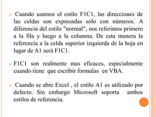     Cuando usamos el estilo F1C1, las direcciones de
    las celdas son expresadas sólo con números. A
    diferencia del estilo "normal", nos referimos primero
    a la fila y luego a la columna. De esta manera la
    referencia a la celda superior izquierda de la hoja en
    lugar de A1 será F1C1.

   F1C1 son realmente mas eficaces, especialmente
    cuando tiene que escribir formulas en VBA.

    Cuando se abre Excel , el estilo A1 es utilizado por
    defecto. Sin embargo Microsoft soporta ambos
    estilos de referencia.
 
