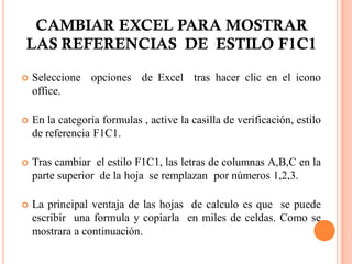 CAMBIAR EXCEL PARA MOSTRAR
LAS REFERENCIAS DE ESTILO F1C1

   Seleccione opciones de Excel tras hacer clic en el icono
    office.

   En la categoría formulas , active la casilla de verificación, estilo
    de referencia F1C1.

   Tras cambiar el estilo F1C1, las letras de columnas A,B,C en la
    parte superior de la hoja se remplazan por números 1,2,3.

   La principal ventaja de las hojas de calculo es que se puede
    escribir una formula y copiarla en miles de celdas. Como se
    mostrara a continuación.
 