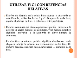 UTILIZAR F1C1 CON REFENCIAS
                RELATIVAS
   Escribe una fórmula en la celda. Para apuntar a una celda en
    una fórmula, utiliza las letras F y C. Después de cada letra,
    escribe el nùmero de filas o columnas entre paréntesis.

   Para las columnas, un número positivo significa moverse a la
    derecha un cierto número de columnas, y un nùmero negativo
    significa moverse a la izquierda un cierto nùmero de
    columnas.

   Para las filas, un número positivo significa desplazarse hacia
    abajo en la hoja de cálculo un cierto número de las filas. Un
    número negativo significa desplazarse hacia el principio de la
    hoja.
 