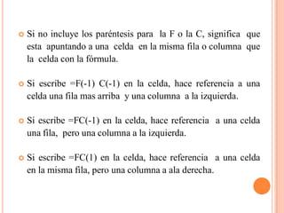    Si no incluye los paréntesis para la F o la C, significa que
    esta apuntando a una celda en la misma fila o columna que
    la celda con la fórmula.

   Si escribe =F(-1) C(-1) en la celda, hace referencia a una
    celda una fila mas arriba y una columna a la izquierda.

   Si escribe =FC(-1) en la celda, hace referencia a una celda
    una fila, pero una columna a la izquierda.

   Si escribe =FC(1) en la celda, hace referencia a una celda
    en la misma fila, pero una columna a ala derecha.
 