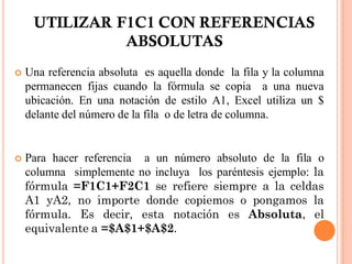 UTILIZAR F1C1 CON REFERENCIAS
               ABSOLUTAS
   Una referencia absoluta es aquella donde la fila y la columna
    permanecen fijas cuando la fórmula se copia a una nueva
    ubicación. En una notación de estilo A1, Excel utiliza un $
    delante del número de la fila o de letra de columna.


   Para hacer referencia a un número absoluto de la fila o
    columna simplemente no incluya los paréntesis ejemplo: la
    fórmula =F1C1+F2C1 se refiere siempre a la celdas
    A1 yA2, no importe donde copiemos o pongamos la
    fórmula. Es decir, esta notación es Absoluta, el
    equivalente a =$A$1+$A$2.
 