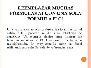 REEMPLAZAR MUCHAS
 FÓRMULAS A1 CON UNA SOLA
      FÓRMULA F1C1

Una vez que ya se acostumbre a las fórmulas con el
estilo F1C1, parecen mucho más intuitivas de
construir. Un ejemplo clásico para ilustrar las
fórmulas en el estilo F1C1 es crear una tabla de
multiplicación. Es muy sencillo crear en Excel
utilizando una sola fórmula de referencia mixta.
 