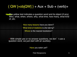 The yellow text indicates a question word and its object (if any). Who, what, when, where, why, what time, how many, what kind of, etc.  { QW [+objQW] }  + Aux + Sub + (verb)+ How many lessons  have you taken? What kind of medicine  is she taking? Where  is the nearest bookstore? With simple yes or no answer questions, we don’t use a question word, we just start with an auxiliary. Have  you eaten yet? 