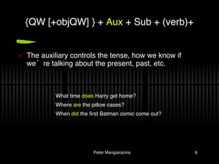 The auxiliary controls the tense, how we know if we’re talking about the present, past, etc. {QW [+objQW] } +  Aux  + Sub + (verb)+ What time  does  Harry get home? Where  are  the pillow cases? When  did  the first Batman comic come out? 