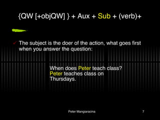 The subject is the doer of the action, what goes first when you answer the question: {QW [+objQW] } + Aux +  Sub  + (verb)+ When does  Peter  teach class? Peter  teaches class on Thursdays. 