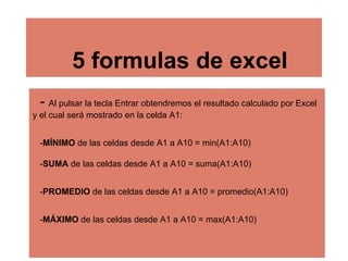 5 formulas de excel
- Al pulsar la tecla Entrar obtendremos el resultado calculado por Excel
y el cual será mostrado en la celda A1:
-MÍNIMO de las celdas desde A1 a A10 = min(A1:A10)
-SUMA de las celdas desde A1 a A10 = suma(A1:A10)
-PROMEDIO de las celdas desde A1 a A10 = promedio(A1:A10)
-MÁXIMO de las celdas desde A1 a A10 = max(A1:A10)
 