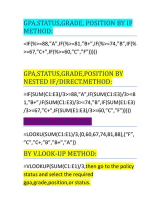 GPA,STATUS,GRADE, POSITION BY IF
METHOD:
=IF(%>=88,”A”,IF(%>=81,”B+”,IF(%>=74,”B”,IF(%
>=67,”C+”,IF(%>=60,”C”,”F”)))))
GPA,STATUS,GRADE,POSITION BY
NESTED IF/DIRECT.METHOD:
=IF(SUM(C1:E3)/3>=88,”A”,IF(SUM(C1:E3)/3>=8
1,”B+”,IF(SUM(C1:E3)/3>=74,”B”,IF(SUM(E1:E3)
/3>=67,”C+”,IF(SUM(E1:E3)/3>=60,”C”,”F”)))))
BY LOOK-UP METHOD:
=LOOKU(SUM(C1:E1)/3,{0,60,67,74,81,88},{“F”,
”C”,”C+,”B”,”B+”,”A”})
BY V.LOOK-UP METHOD:
=VLOOKUP(SUM(C1:E1)/3,then go to the policy
status and select the required
gpa,grade,position,or status.
 