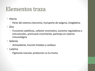 Elementos traza
• Hierro
• Parte del sistema citocromo, transporte de oxígeno, mioglobina
• Zinc
• Funciones catalíticas, cofactor enzimatico, acciones reguladoras y
estructurales, promueve crecimiento, participa en sistema
inmunológico
• Selenio
• Antioxidante, función tiroidea y cardiaca
• Luteína
• Pigmento macular, proteccion vs Ca mama
 