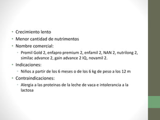 • Crecimiento lento
• Menor cantidad de nutrimentos
• Nombre comercial:
• Promil Gold 2, enfapro premium 2, enfamil 2, NAN 2, nutrilong 2,
similac advance 2, gain advance 2 IQ, novamil 2.
• Indicaciones:
• Niños a partir de los 6 meses o de los 6 kg de peso a los 12 m
• Contraindicaciones:
• Alergia a las proteinas de la leche de vaca e intolerancia a la
lactosa
 