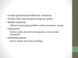 • Función gastrointestinal diferente: inmadurez
• Función renal: mal manejo en carga de solutos
• Nombre comercial:
• SMA prematuros gold, preNAN, enfamil prematuros, nenatal
• Indicaciones:
• Recién nacidos de termino de bajo peso, recién nacidos
prematuros
• Contraindicaciones:
• Recién nacidos de termino eutróficos
 