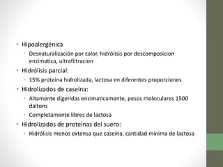 • Hipoalergénica
• Desnaturalización por calor, hidrólisis por descomposicion
enzimatica, ultrafiltracion
• Hidrólisis parcial:
• 15% proteina hidrolizada, lactosa en diferentes proporciones
• Hidrolizados de caseína:
• Altamente digeridas enzimaticamente, pesos moleculares 1500
daltons
• Completamente libres de lactosa
• Hidrolizados de proteínas del suero:
• Hidrólisis menos extensa que caseína, cantidad minima de lactosa
 