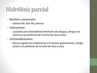 Hidrólisis parcial
• Nombres comerciales:
• Enfamil HA, Nan HA, Omneo
• Indicaciones:
• Lactantes con antecedentes familiares de alergias, alergias no
severas a las proteinas de la leche de vaca o soya
• Contraindicaciones:
• Diarrea aguda con intolerancia a la lactosa, galactosemia, alergia
severa a la proteinas de la leche de vaca o soya
 