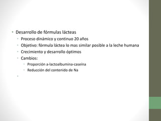 • Desarrollo de fórmulas lácteas
• Proceso dinámico y continuo 20 años
• Objetivo: fórmula láctea lo mas similar posible a la leche humana
• Crecimiento y desarrollo óptimos
• Cambios:
• Proporción a-lactoalbumina-caseína
• Reducción del contenido de Na
•
 