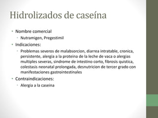 Hidrolizados de caseína
• Nombre comercial
• Nutramigen, Pregestimil
• Indicaciones:
• Problemas severos de malabsorcion, diarrea intratable, cronica,
persistente, alergia a la proteina de la leche de vaca o alergias
multiples severas, sindrome de intestino corto, fibrosis quistica,
colestasis neonatal prolongada, desnutricion de tercer grado con
manifestaciones gastrointestinales
• Contraindicaciones:
• Alergia a la caseina
 