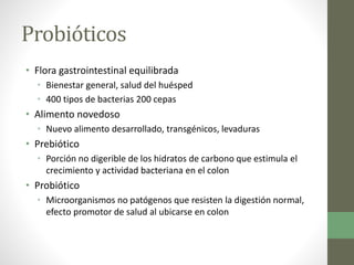 Probióticos
• Flora gastrointestinal equilibrada
• Bienestar general, salud del huésped
• 400 tipos de bacterias 200 cepas
• Alimento novedoso
• Nuevo alimento desarrollado, transgénicos, levaduras
• Prebiótico
• Porción no digerible de los hidratos de carbono que estimula el
crecimiento y actividad bacteriana en el colon
• Probiótico
• Microorganismos no patógenos que resisten la digestión normal,
efecto promotor de salud al ubicarse en colon
 