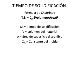 TIEMPO DE SOLIDIFICACIÓN
Fórmula de Chvorinov
T.S. = Cm (Volumen/Área)2
t.s = tiempo de solidificación
V = volumen del material
A = área de superficie disponible
Cm = Constante del molde
 