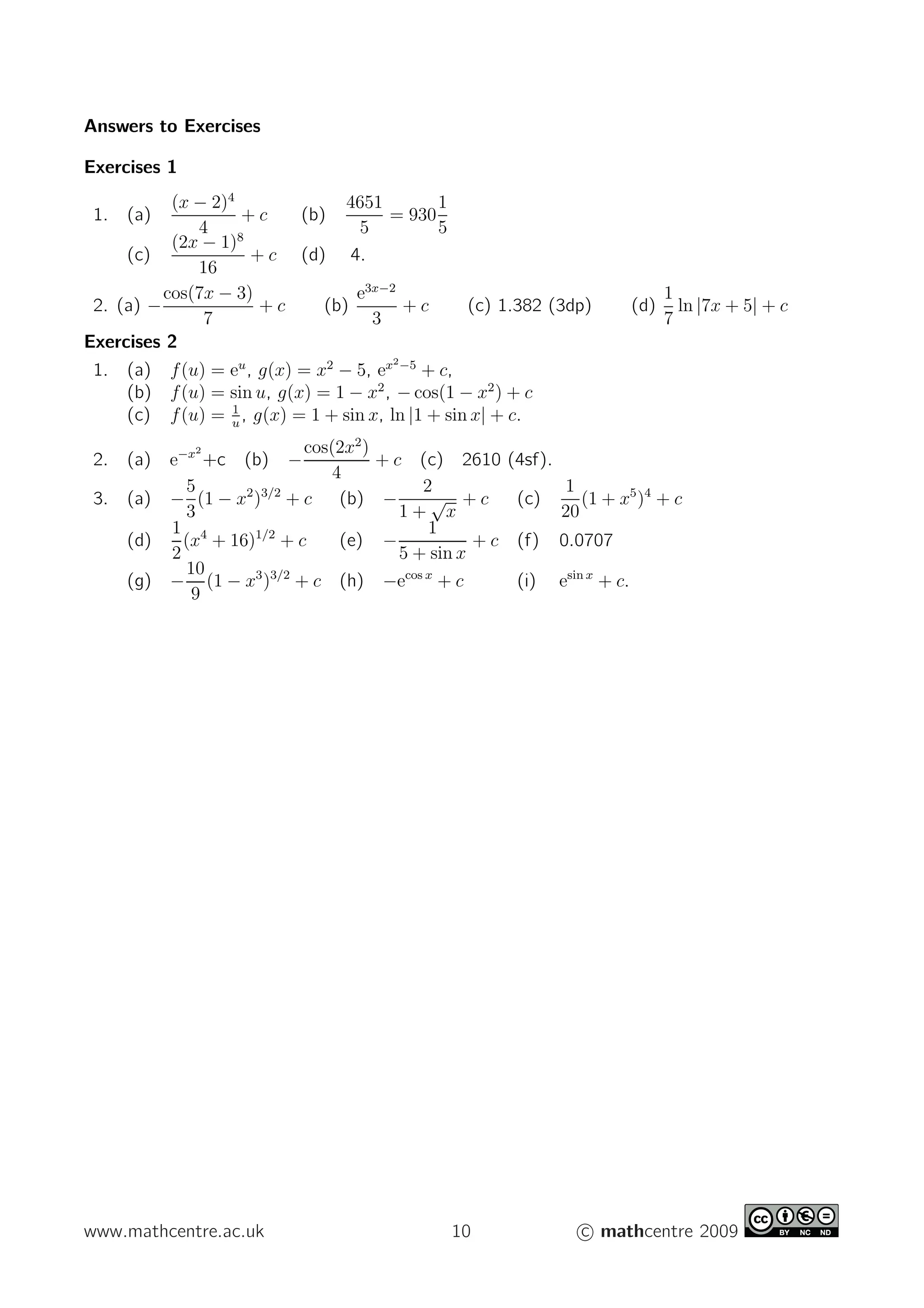 Answers to Exercises
Exercises 1
1. (a)
(x − 2)4
4
+ c (b)
4651
5
= 930
1
5
(c)
(2x − 1)8
16
+ c (d) 4.
2. (a) −
cos(7x − 3)
7
+ c (b)
e3x−2
3
+ c (c) 1.382 (3dp) (d)
1
7
ln |7x + 5| + c
Exercises 2
1. (a) f(u) = eu
, g(x) = x2
− 5, ex2−5
+ c,
(b) f(u) = sin u, g(x) = 1 − x2
, − cos(1 − x2
) + c
(c) f(u) = 1
u
, g(x) = 1 + sin x, ln |1 + sin x| + c.
2. (a) e−x2
+c (b) −
cos(2x2
)
4
+ c (c) 2610 (4sf).
3. (a) −
5
3
(1 − x2
)3/2
+ c (b) −
2
1 +
√
x
+ c (c)
1
20
(1 + x5
)4
+ c
(d)
1
2
(x4
+ 16)1/2
+ c (e) −
1
5 + sin x
+ c (f) 0.0707
(g) −
10
9
(1 − x3
)3/2
+ c (h) −ecos x
+ c (i) esin x
+ c.
www.mathcentre.ac.uk 10 c mathcentre 2009
 