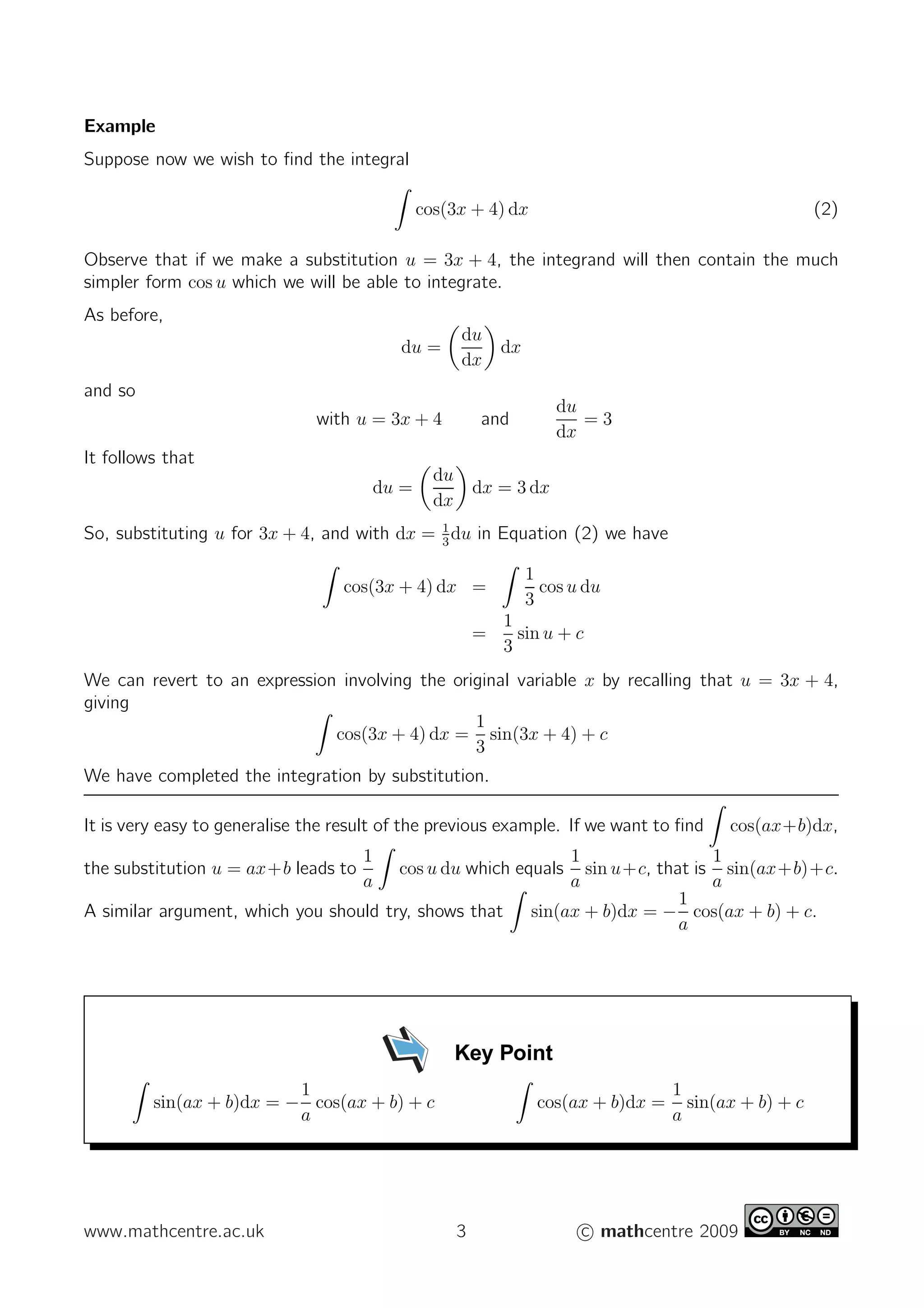 Example
Suppose now we wish to ﬁnd the integral
cos(3x + 4) dx (2)
Observe that if we make a substitution u = 3x + 4, the integrand will then contain the much
simpler form cos u which we will be able to integrate.
As before,
du =
du
dx
dx
and so
with u = 3x + 4 and
du
dx
= 3
It follows that
du =
du
dx
dx = 3 dx
So, substituting u for 3x + 4, and with dx = 1
3
du in Equation (2) we have
cos(3x + 4) dx =
1
3
cos u du
=
1
3
sin u + c
We can revert to an expression involving the original variable x by recalling that u = 3x + 4,
giving
cos(3x + 4) dx =
1
3
sin(3x + 4) + c
We have completed the integration by substitution.
It is very easy to generalise the result of the previous example. If we want to ﬁnd cos(ax+b)dx,
the substitution u = ax+b leads to
1
a
cos u du which equals
1
a
sin u+c, that is
1
a
sin(ax+b)+c.
A similar argument, which you should try, shows that sin(ax + b)dx = −
1
a
cos(ax + b) + c.
Key Point
sin(ax + b)dx = −
1
a
cos(ax + b) + c cos(ax + b)dx =
1
a
sin(ax + b) + c
www.mathcentre.ac.uk 3 c mathcentre 2009
 