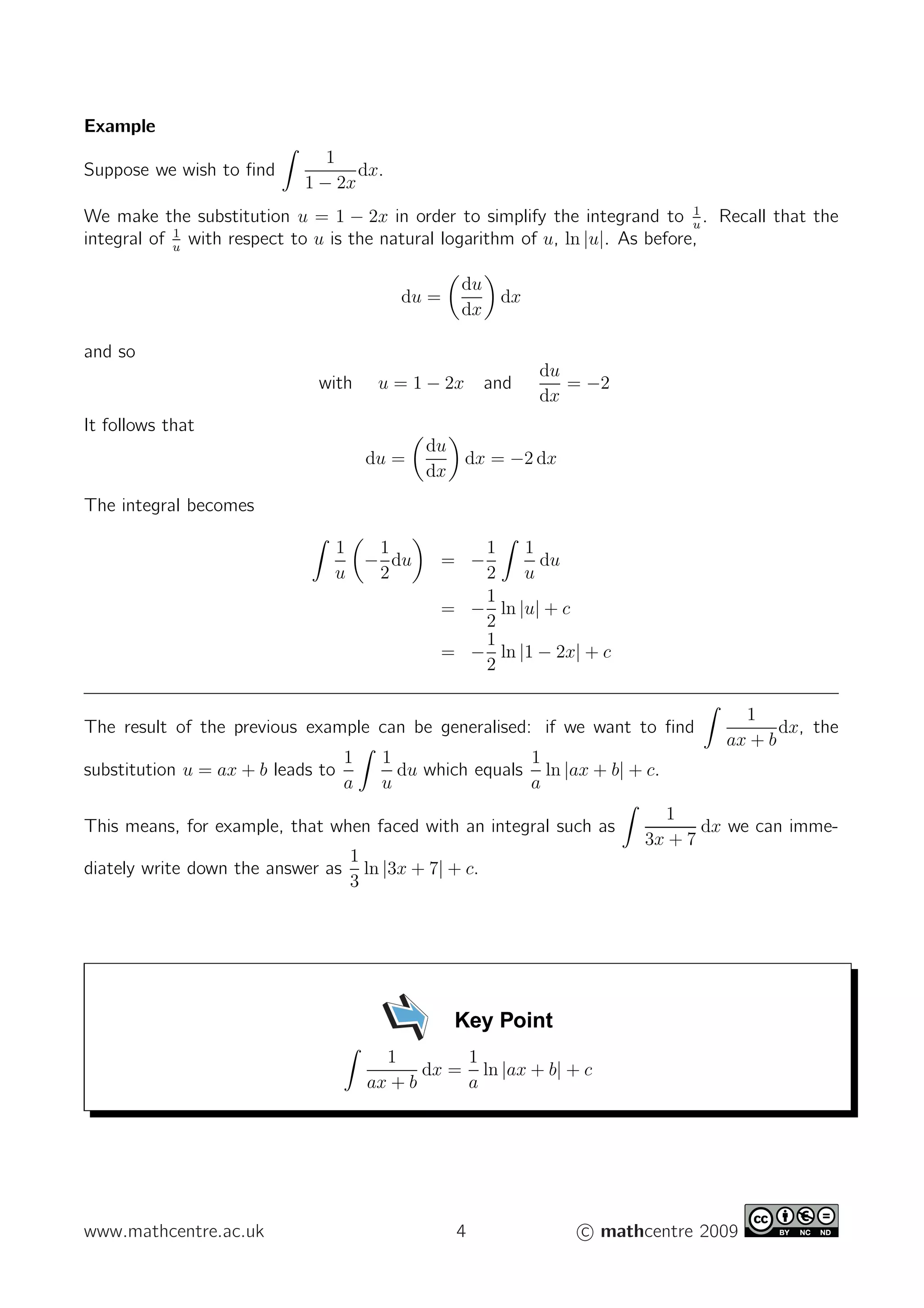 Example
Suppose we wish to ﬁnd
1
1 − 2x
dx.
We make the substitution u = 1 − 2x in order to simplify the integrand to 1
u
. Recall that the
integral of 1
u
with respect to u is the natural logarithm of u, ln |u|. As before,
du =
du
dx
dx
and so
with u = 1 − 2x and
du
dx
= −2
It follows that
du =
du
dx
dx = −2 dx
The integral becomes
1
u
−
1
2
du = −
1
2
1
u
du
= −
1
2
ln |u| + c
= −
1
2
ln |1 − 2x| + c
The result of the previous example can be generalised: if we want to ﬁnd
1
ax + b
dx, the
substitution u = ax + b leads to
1
a
1
u
du which equals
1
a
ln |ax + b| + c.
This means, for example, that when faced with an integral such as
1
3x + 7
dx we can imme-
diately write down the answer as
1
3
ln |3x + 7| + c.
Key Point
1
ax + b
dx =
1
a
ln |ax + b| + c
www.mathcentre.ac.uk 4 c mathcentre 2009
 