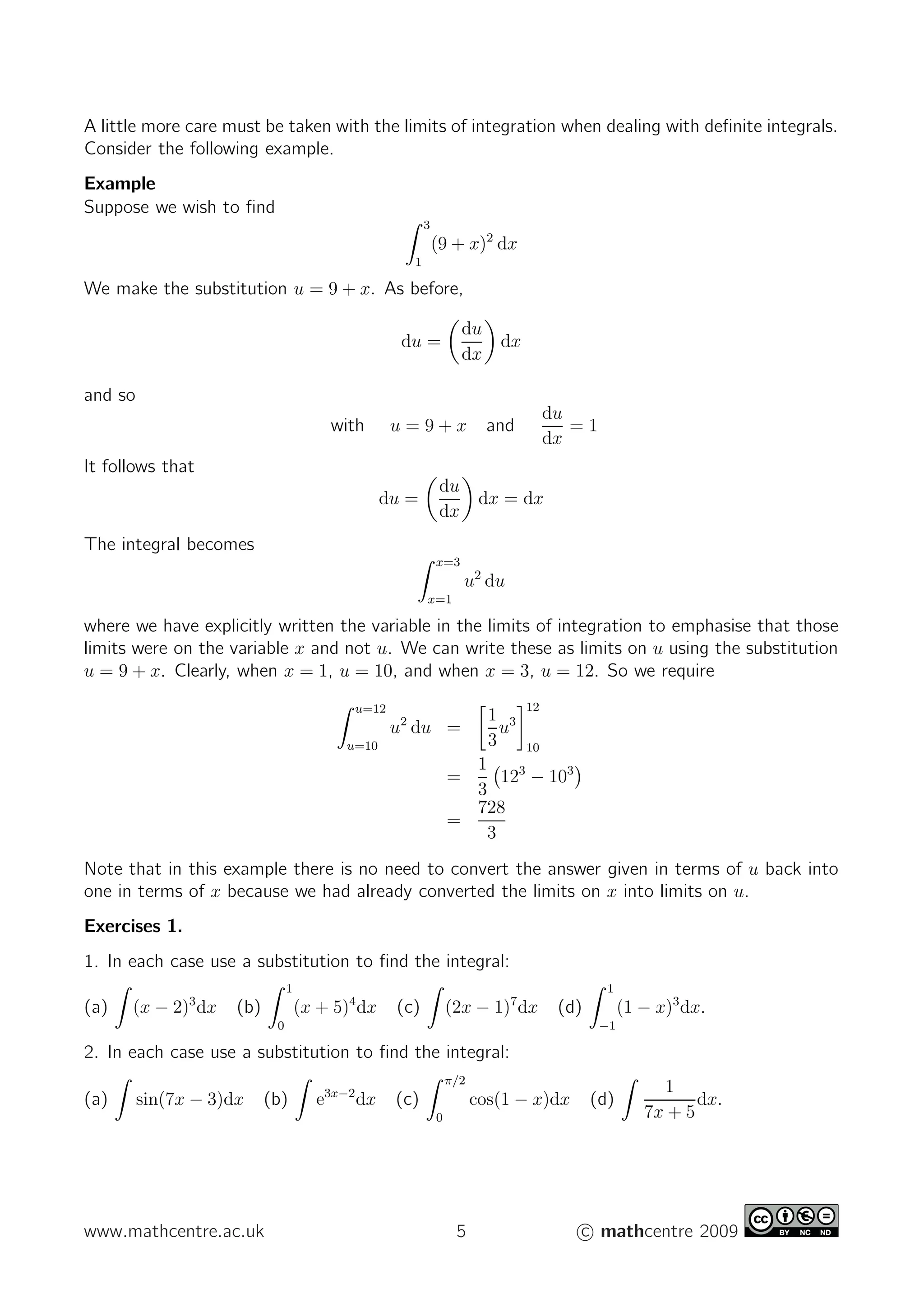 A little more care must be taken with the limits of integration when dealing with deﬁnite integrals.
Consider the following example.
Example
Suppose we wish to ﬁnd
3
1
(9 + x)2
dx
We make the substitution u = 9 + x. As before,
du =
du
dx
dx
and so
with u = 9 + x and
du
dx
= 1
It follows that
du =
du
dx
dx = dx
The integral becomes
x=3
x=1
u2
du
where we have explicitly written the variable in the limits of integration to emphasise that those
limits were on the variable x and not u. We can write these as limits on u using the substitution
u = 9 + x. Clearly, when x = 1, u = 10, and when x = 3, u = 12. So we require
u=12
u=10
u2
du =
1
3
u3
12
10
=
1
3
123
− 103
=
728
3
Note that in this example there is no need to convert the answer given in terms of u back into
one in terms of x because we had already converted the limits on x into limits on u.
Exercises 1.
1. In each case use a substitution to ﬁnd the integral:
(a) (x − 2)3
dx (b)
1
0
(x + 5)4
dx (c) (2x − 1)7
dx (d)
1
−1
(1 − x)3
dx.
2. In each case use a substitution to ﬁnd the integral:
(a) sin(7x − 3)dx (b) e3x−2
dx (c)
π/2
0
cos(1 − x)dx (d)
1
7x + 5
dx.
www.mathcentre.ac.uk 5 c mathcentre 2009
 