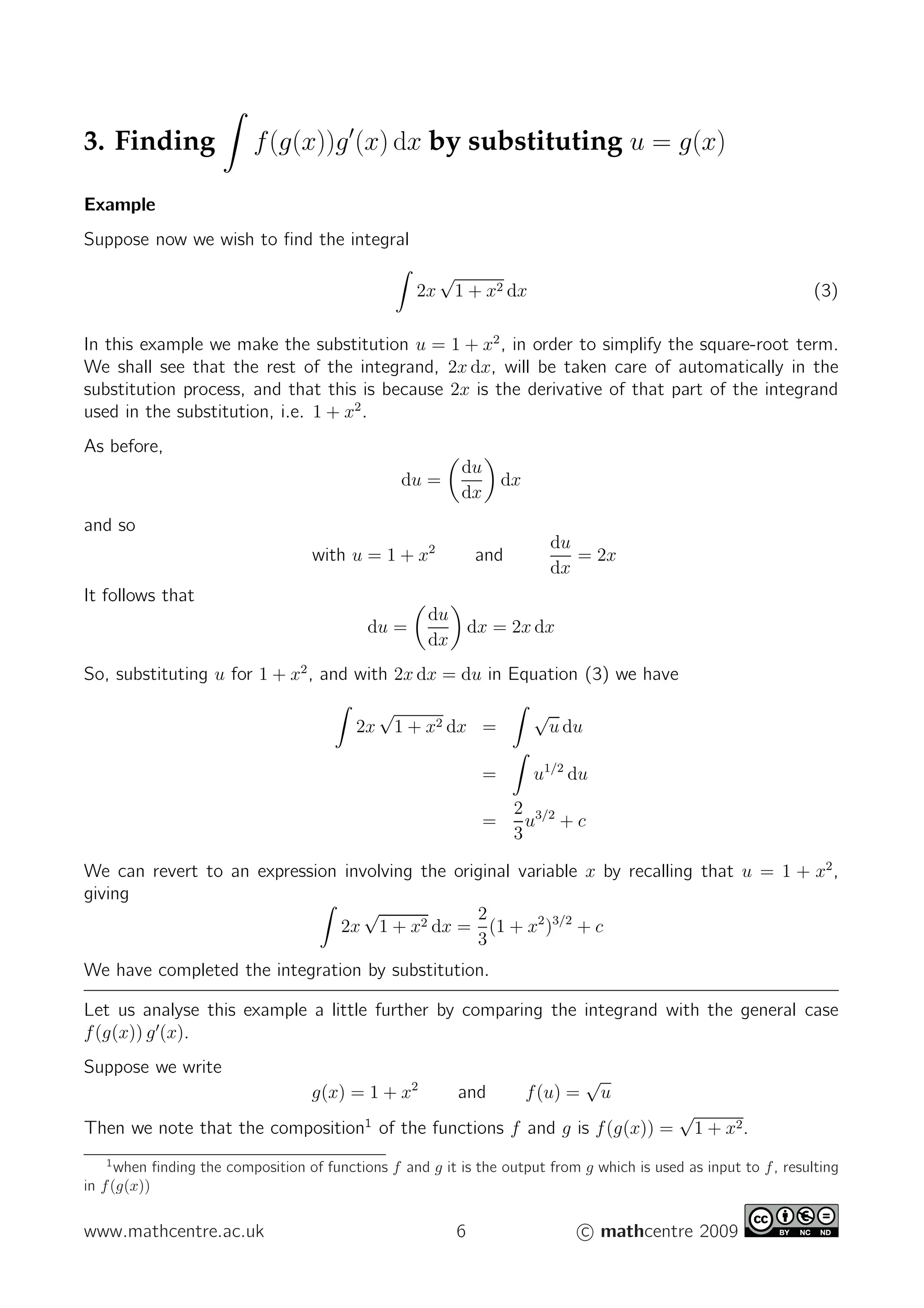 3. Finding f(g(x))g′
(x) dx by substituting u = g(x)
Example
Suppose now we wish to ﬁnd the integral
2x
√
1 + x2 dx (3)
In this example we make the substitution u = 1 + x2
, in order to simplify the square-root term.
We shall see that the rest of the integrand, 2x dx, will be taken care of automatically in the
substitution process, and that this is because 2x is the derivative of that part of the integrand
used in the substitution, i.e. 1 + x2
.
As before,
du =
du
dx
dx
and so
with u = 1 + x2
and
du
dx
= 2x
It follows that
du =
du
dx
dx = 2x dx
So, substituting u for 1 + x2
, and with 2x dx = du in Equation (3) we have
2x
√
1 + x2 dx =
√
u du
= u1/2
du
=
2
3
u3/2
+ c
We can revert to an expression involving the original variable x by recalling that u = 1 + x2
,
giving
2x
√
1 + x2 dx =
2
3
(1 + x2
)3/2
+ c
We have completed the integration by substitution.
Let us analyse this example a little further by comparing the integrand with the general case
f(g(x)) g′
(x).
Suppose we write
g(x) = 1 + x2
and f(u) =
√
u
Then we note that the composition1
of the functions f and g is f(g(x)) =
√
1 + x2.
1
when ﬁnding the composition of functions f and g it is the output from g which is used as input to f, resulting
in f(g(x))
www.mathcentre.ac.uk 6 c mathcentre 2009
 