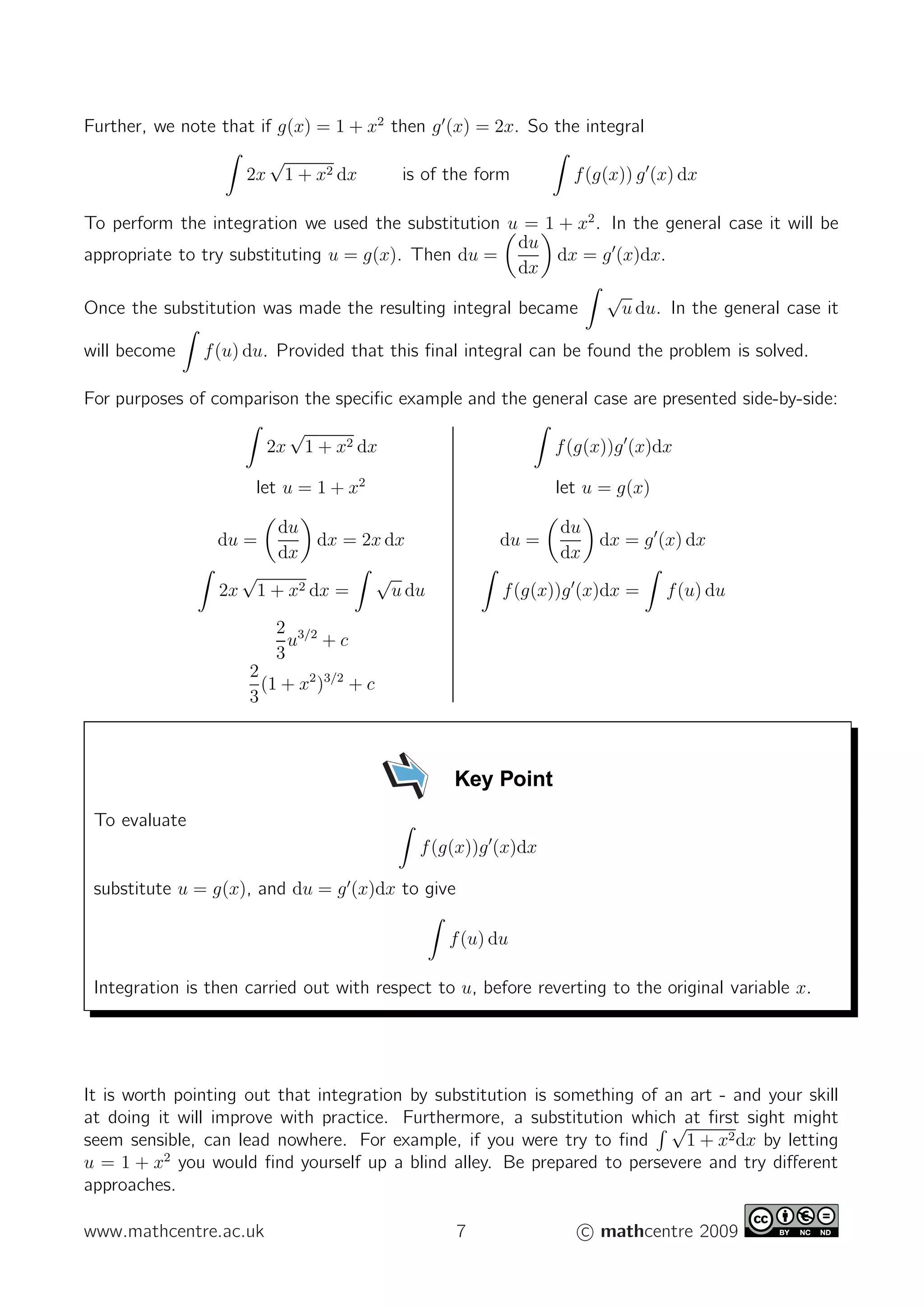 Further, we note that if g(x) = 1 + x2
then g′
(x) = 2x. So the integral
2x
√
1 + x2 dx is of the form f(g(x)) g′
(x) dx
To perform the integration we used the substitution u = 1 + x2
. In the general case it will be
appropriate to try substituting u = g(x). Then du =
du
dx
dx = g′
(x)dx.
Once the substitution was made the resulting integral became
√
u du. In the general case it
will become f(u) du. Provided that this ﬁnal integral can be found the problem is solved.
For purposes of comparison the speciﬁc example and the general case are presented side-by-side:
2x
√
1 + x2 dx f(g(x))g′
(x)dx
let u = 1 + x2
let u = g(x)
du =
du
dx
dx = 2x dx du =
du
dx
dx = g′
(x) dx
2x
√
1 + x2 dx =
√
u du f(g(x))g′
(x)dx = f(u) du
2
3
u3/2
+ c
2
3
(1 + x2
)3/2
+ c
Key Point
To evaluate
f(g(x))g′
(x)dx
substitute u = g(x), and du = g′
(x)dx to give
f(u) du
Integration is then carried out with respect to u, before reverting to the original variable x.
It is worth pointing out that integration by substitution is something of an art - and your skill
at doing it will improve with practice. Furthermore, a substitution which at ﬁrst sight might
seem sensible, can lead nowhere. For example, if you were try to ﬁnd
√
1 + x2dx by letting
u = 1 + x2
you would ﬁnd yourself up a blind alley. Be prepared to persevere and try diﬀerent
approaches.
www.mathcentre.ac.uk 7 c mathcentre 2009
 