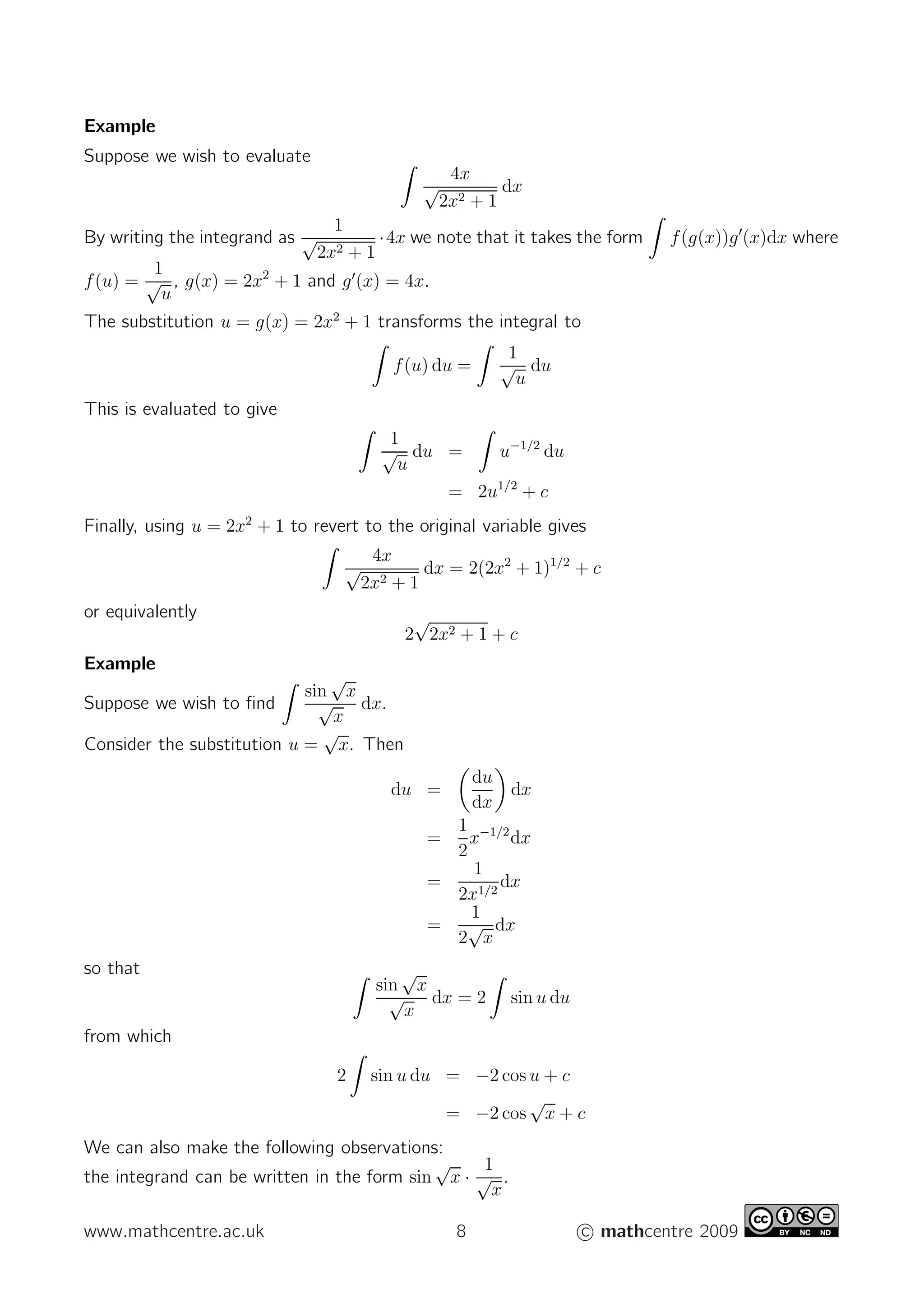 Example
Suppose we wish to evaluate
4x
√
2x2 + 1
dx
By writing the integrand as
1
√
2x2 + 1
·4x we note that it takes the form f(g(x))g′
(x)dx where
f(u) =
1
√
u
, g(x) = 2x2
+ 1 and g′
(x) = 4x.
The substitution u = g(x) = 2x2
+ 1 transforms the integral to
f(u) du =
1
√
u
du
This is evaluated to give
1
√
u
du = u−1/2
du
= 2u1/2
+ c
Finally, using u = 2x2
+ 1 to revert to the original variable gives
4x
√
2x2 + 1
dx = 2(2x2
+ 1)1/2
+ c
or equivalently
2
√
2x2 + 1 + c
Example
Suppose we wish to ﬁnd
sin
√
x
√
x
dx.
Consider the substitution u =
√
x. Then
du =
du
dx
dx
=
1
2
x−1/2
dx
=
1
2x1/2
dx
=
1
2
√
x
dx
so that
sin
√
x
√
x
dx = 2 sin u du
from which
2 sin u du = −2 cos u + c
= −2 cos
√
x + c
We can also make the following observations:
the integrand can be written in the form sin
√
x ·
1
√
x
.
www.mathcentre.ac.uk 8 c mathcentre 2009
 