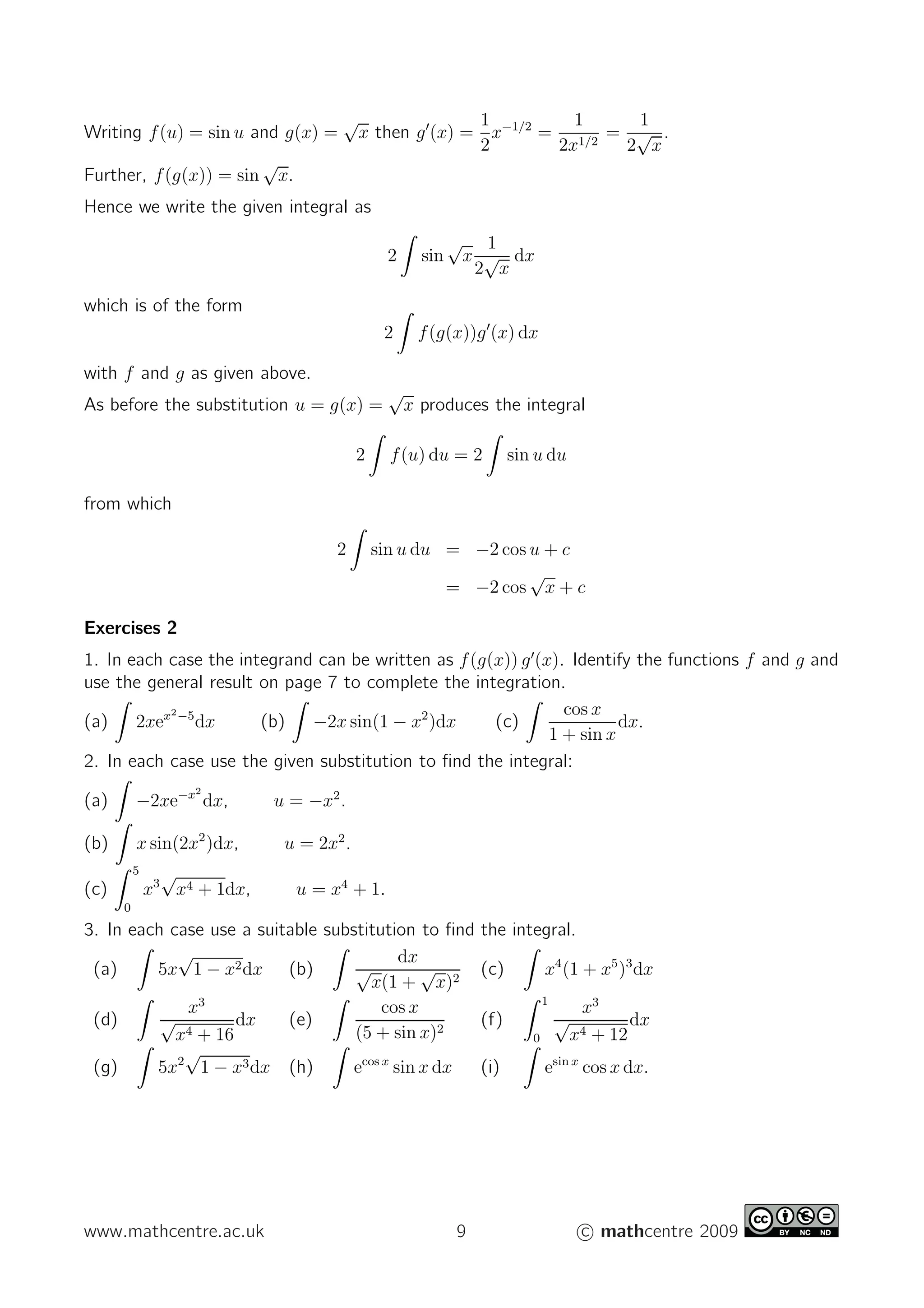 Writing f(u) = sin u and g(x) =
√
x then g′
(x) =
1
2
x−1/2
=
1
2x1/2
=
1
2
√
x
.
Further, f(g(x)) = sin
√
x.
Hence we write the given integral as
2 sin
√
x
1
2
√
x
dx
which is of the form
2 f(g(x))g′
(x) dx
with f and g as given above.
As before the substitution u = g(x) =
√
x produces the integral
2 f(u) du = 2 sin u du
from which
2 sin u du = −2 cos u + c
= −2 cos
√
x + c
Exercises 2
1. In each case the integrand can be written as f(g(x)) g′
(x). Identify the functions f and g and
use the general result on page 7 to complete the integration.
(a) 2xex2−5
dx (b) −2x sin(1 − x2
)dx (c)
cos x
1 + sin x
dx.
2. In each case use the given substitution to ﬁnd the integral:
(a) −2xe−x2
dx, u = −x2
.
(b) x sin(2x2
)dx, u = 2x2
.
(c)
5
0
x3
√
x4 + 1dx, u = x4
+ 1.
3. In each case use a suitable substitution to ﬁnd the integral.
(a) 5x
√
1 − x2dx (b)
dx
√
x(1 +
√
x)2
(c) x4
(1 + x5
)3
dx
(d)
x3
√
x4 + 16
dx (e)
cos x
(5 + sin x)2
(f)
1
0
x3
√
x4 + 12
dx
(g) 5x2
√
1 − x3dx (h) ecos x
sin x dx (i) esin x
cos x dx.
www.mathcentre.ac.uk 9 c mathcentre 2009
 