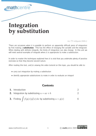 Integration
by substitution
mc-TY-intbysub-2009-1
There are occasions when it is possible to perform an apparently diﬃcult piece of integration
by ﬁrst making a substitution. This has the eﬀect of changing the variable and the integrand.
When dealing with deﬁnite integrals, the limits of integration can also change. In this unit we
will meet several examples of integrals where it is appropriate to make a substitution.
In order to master the techniques explained here it is vital that you undertake plenty of practice
exercises so that they become second nature.
After reading this text, and/or viewing the video tutorial on this topic, you should be able to:
• carry out integration by making a substitution
• identify appropriate substitutions to make in order to evaluate an integral
Contents
1. Introduction 2
2. Integration by substituting u = ax + b 2
3. Finding f(g(x))g′
(x) dx by substituting u = g(x) 6
www.mathcentre.ac.uk 1 c mathcentre 2009
 