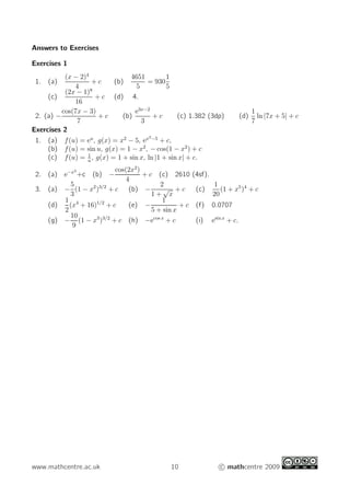 Answers to Exercises
Exercises 1
1. (a)
(x − 2)4
4
+ c (b)
4651
5
= 930
1
5
(c)
(2x − 1)8
16
+ c (d) 4.
2. (a) −
cos(7x − 3)
7
+ c (b)
e3x−2
3
+ c (c) 1.382 (3dp) (d)
1
7
ln |7x + 5| + c
Exercises 2
1. (a) f(u) = eu
, g(x) = x2
− 5, ex2−5
+ c,
(b) f(u) = sin u, g(x) = 1 − x2
, − cos(1 − x2
) + c
(c) f(u) = 1
u
, g(x) = 1 + sin x, ln |1 + sin x| + c.
2. (a) e−x2
+c (b) −
cos(2x2
)
4
+ c (c) 2610 (4sf).
3. (a) −
5
3
(1 − x2
)3/2
+ c (b) −
2
1 +
√
x
+ c (c)
1
20
(1 + x5
)4
+ c
(d)
1
2
(x4
+ 16)1/2
+ c (e) −
1
5 + sin x
+ c (f) 0.0707
(g) −
10
9
(1 − x3
)3/2
+ c (h) −ecos x
+ c (i) esin x
+ c.
www.mathcentre.ac.uk 10 c mathcentre 2009
 