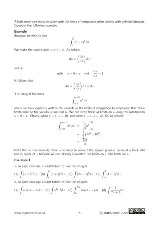 A little more care must be taken with the limits of integration when dealing with deﬁnite integrals.
Consider the following example.
Example
Suppose we wish to ﬁnd
3
1
(9 + x)2
dx
We make the substitution u = 9 + x. As before,
du =
du
dx
dx
and so
with u = 9 + x and
du
dx
= 1
It follows that
du =
du
dx
dx = dx
The integral becomes
x=3
x=1
u2
du
where we have explicitly written the variable in the limits of integration to emphasise that those
limits were on the variable x and not u. We can write these as limits on u using the substitution
u = 9 + x. Clearly, when x = 1, u = 10, and when x = 3, u = 12. So we require
u=12
u=10
u2
du =
1
3
u3
12
10
=
1
3
123
− 103
=
728
3
Note that in this example there is no need to convert the answer given in terms of u back into
one in terms of x because we had already converted the limits on x into limits on u.
Exercises 1.
1. In each case use a substitution to ﬁnd the integral:
(a) (x − 2)3
dx (b)
1
0
(x + 5)4
dx (c) (2x − 1)7
dx (d)
1
−1
(1 − x)3
dx.
2. In each case use a substitution to ﬁnd the integral:
(a) sin(7x − 3)dx (b) e3x−2
dx (c)
π/2
0
cos(1 − x)dx (d)
1
7x + 5
dx.
www.mathcentre.ac.uk 5 c mathcentre 2009
 