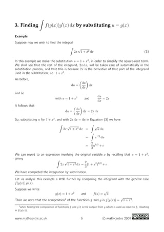 3. Finding f(g(x))g′
(x) dx by substituting u = g(x)
Example
Suppose now we wish to ﬁnd the integral
2x
√
1 + x2 dx (3)
In this example we make the substitution u = 1 + x2
, in order to simplify the square-root term.
We shall see that the rest of the integrand, 2x dx, will be taken care of automatically in the
substitution process, and that this is because 2x is the derivative of that part of the integrand
used in the substitution, i.e. 1 + x2
.
As before,
du =
du
dx
dx
and so
with u = 1 + x2
and
du
dx
= 2x
It follows that
du =
du
dx
dx = 2x dx
So, substituting u for 1 + x2
, and with 2x dx = du in Equation (3) we have
2x
√
1 + x2 dx =
√
u du
= u1/2
du
=
2
3
u3/2
+ c
We can revert to an expression involving the original variable x by recalling that u = 1 + x2
,
giving
2x
√
1 + x2 dx =
2
3
(1 + x2
)3/2
+ c
We have completed the integration by substitution.
Let us analyse this example a little further by comparing the integrand with the general case
f(g(x)) g′
(x).
Suppose we write
g(x) = 1 + x2
and f(u) =
√
u
Then we note that the composition1
of the functions f and g is f(g(x)) =
√
1 + x2.
1
when ﬁnding the composition of functions f and g it is the output from g which is used as input to f, resulting
in f(g(x))
www.mathcentre.ac.uk 6 c mathcentre 2009
 