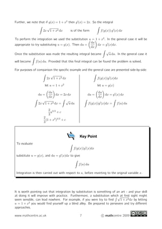 Further, we note that if g(x) = 1 + x2
then g′
(x) = 2x. So the integral
2x
√
1 + x2 dx is of the form f(g(x)) g′
(x) dx
To perform the integration we used the substitution u = 1 + x2
. In the general case it will be
appropriate to try substituting u = g(x). Then du =
du
dx
dx = g′
(x)dx.
Once the substitution was made the resulting integral became
√
u du. In the general case it
will become f(u) du. Provided that this ﬁnal integral can be found the problem is solved.
For purposes of comparison the speciﬁc example and the general case are presented side-by-side:
2x
√
1 + x2 dx f(g(x))g′
(x)dx
let u = 1 + x2
let u = g(x)
du =
du
dx
dx = 2x dx du =
du
dx
dx = g′
(x) dx
2x
√
1 + x2 dx =
√
u du f(g(x))g′
(x)dx = f(u) du
2
3
u3/2
+ c
2
3
(1 + x2
)3/2
+ c
Key Point
To evaluate
f(g(x))g′
(x)dx
substitute u = g(x), and du = g′
(x)dx to give
f(u) du
Integration is then carried out with respect to u, before reverting to the original variable x.
It is worth pointing out that integration by substitution is something of an art - and your skill
at doing it will improve with practice. Furthermore, a substitution which at ﬁrst sight might
seem sensible, can lead nowhere. For example, if you were try to ﬁnd
√
1 + x2dx by letting
u = 1 + x2
you would ﬁnd yourself up a blind alley. Be prepared to persevere and try diﬀerent
approaches.
www.mathcentre.ac.uk 7 c mathcentre 2009
 