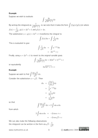 Example
Suppose we wish to evaluate
4x
√
2x2 + 1
dx
By writing the integrand as
1
√
2x2 + 1
·4x we note that it takes the form f(g(x))g′
(x)dx where
f(u) =
1
√
u
, g(x) = 2x2
+ 1 and g′
(x) = 4x.
The substitution u = g(x) = 2x2
+ 1 transforms the integral to
f(u) du =
1
√
u
du
This is evaluated to give
1
√
u
du = u−1/2
du
= 2u1/2
+ c
Finally, using u = 2x2
+ 1 to revert to the original variable gives
4x
√
2x2 + 1
dx = 2(2x2
+ 1)1/2
+ c
or equivalently
2
√
2x2 + 1 + c
Example
Suppose we wish to ﬁnd
sin
√
x
√
x
dx.
Consider the substitution u =
√
x. Then
du =
du
dx
dx
=
1
2
x−1/2
dx
=
1
2x1/2
dx
=
1
2
√
x
dx
so that
sin
√
x
√
x
dx = 2 sin u du
from which
2 sin u du = −2 cos u + c
= −2 cos
√
x + c
We can also make the following observations:
the integrand can be written in the form sin
√
x ·
1
√
x
.
www.mathcentre.ac.uk 8 c mathcentre 2009
 