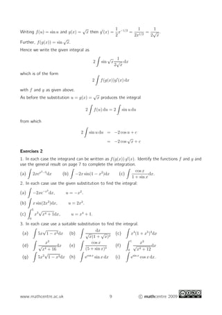 Writing f(u) = sin u and g(x) =
√
x then g′
(x) =
1
2
x−1/2
=
1
2x1/2
=
1
2
√
x
.
Further, f(g(x)) = sin
√
x.
Hence we write the given integral as
2 sin
√
x
1
2
√
x
dx
which is of the form
2 f(g(x))g′
(x) dx
with f and g as given above.
As before the substitution u = g(x) =
√
x produces the integral
2 f(u) du = 2 sin u du
from which
2 sin u du = −2 cos u + c
= −2 cos
√
x + c
Exercises 2
1. In each case the integrand can be written as f(g(x)) g′
(x). Identify the functions f and g and
use the general result on page 7 to complete the integration.
(a) 2xex2−5
dx (b) −2x sin(1 − x2
)dx (c)
cos x
1 + sin x
dx.
2. In each case use the given substitution to ﬁnd the integral:
(a) −2xe−x2
dx, u = −x2
.
(b) x sin(2x2
)dx, u = 2x2
.
(c)
5
0
x3
√
x4 + 1dx, u = x4
+ 1.
3. In each case use a suitable substitution to ﬁnd the integral.
(a) 5x
√
1 − x2dx (b)
dx
√
x(1 +
√
x)2
(c) x4
(1 + x5
)3
dx
(d)
x3
√
x4 + 16
dx (e)
cos x
(5 + sin x)2
(f)
1
0
x3
√
x4 + 12
dx
(g) 5x2
√
1 − x3dx (h) ecos x
sin x dx (i) esin x
cos x dx.
www.mathcentre.ac.uk 9 c mathcentre 2009
 