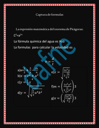 Capturadeformulas
LaexpresiónmatemáticadelteoremadePitágoras:
C2
=a2+
La fórmula química del agua es H2o
La formulas para calcular la velocidad es
𝑣 =
𝑑
𝑡
a)x=
1
2
+
5
𝑦
−
𝑚
𝑛
b)𝑥 = 𝑐2
+ 𝑎2
c)𝑦 =
1
2
𝑥
4
d)𝑦 = √√
1
2
𝑎4 𝑏2
e)𝑥 = √
1𝑥2 𝑦
2√
𝑚
𝑛
f)𝑚 = (
1𝑥2 𝑦3
2√
2
4
𝑥2
)3
g)𝑥 = (√
1𝑥2 𝑦
2
𝑚
𝑛
) 3
 