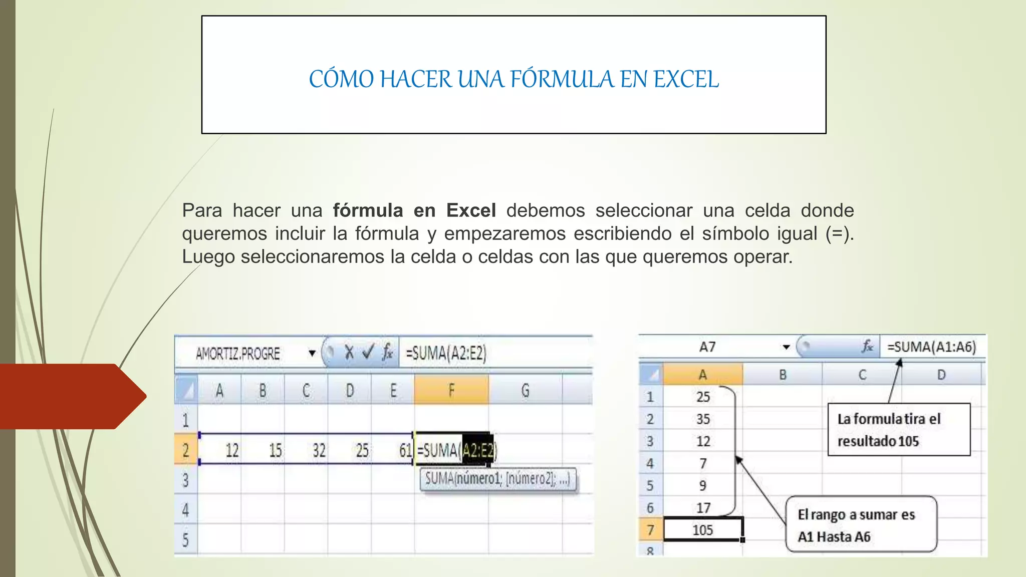 CÓMO HACER UNA FÓRMULA EN EXCEL
Para hacer una fórmula en Excel debemos seleccionar una celda donde
queremos incluir la fórmula y empezaremos escribiendo el símbolo igual (=).
Luego seleccionaremos la celda o celdas con las que queremos operar.
 