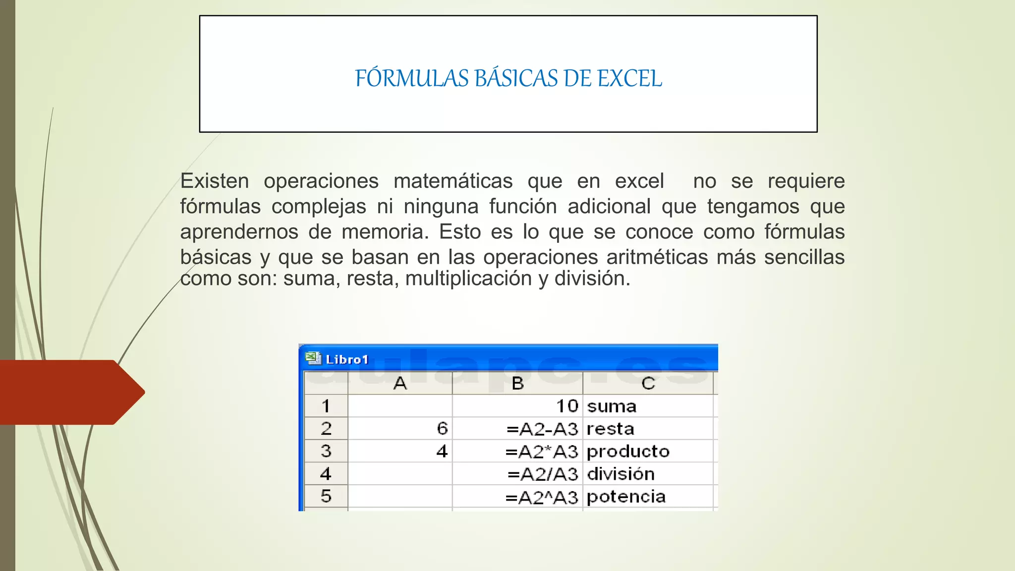 FÓRMULAS BÁSICAS DE EXCEL
Existen operaciones matemáticas que en excel no se requiere
fórmulas complejas ni ninguna función adicional que tengamos que
aprendernos de memoria. Esto es lo que se conoce como fórmulas
básicas y que se basan en las operaciones aritméticas más sencillas
como son: suma, resta, multiplicación y división.
 