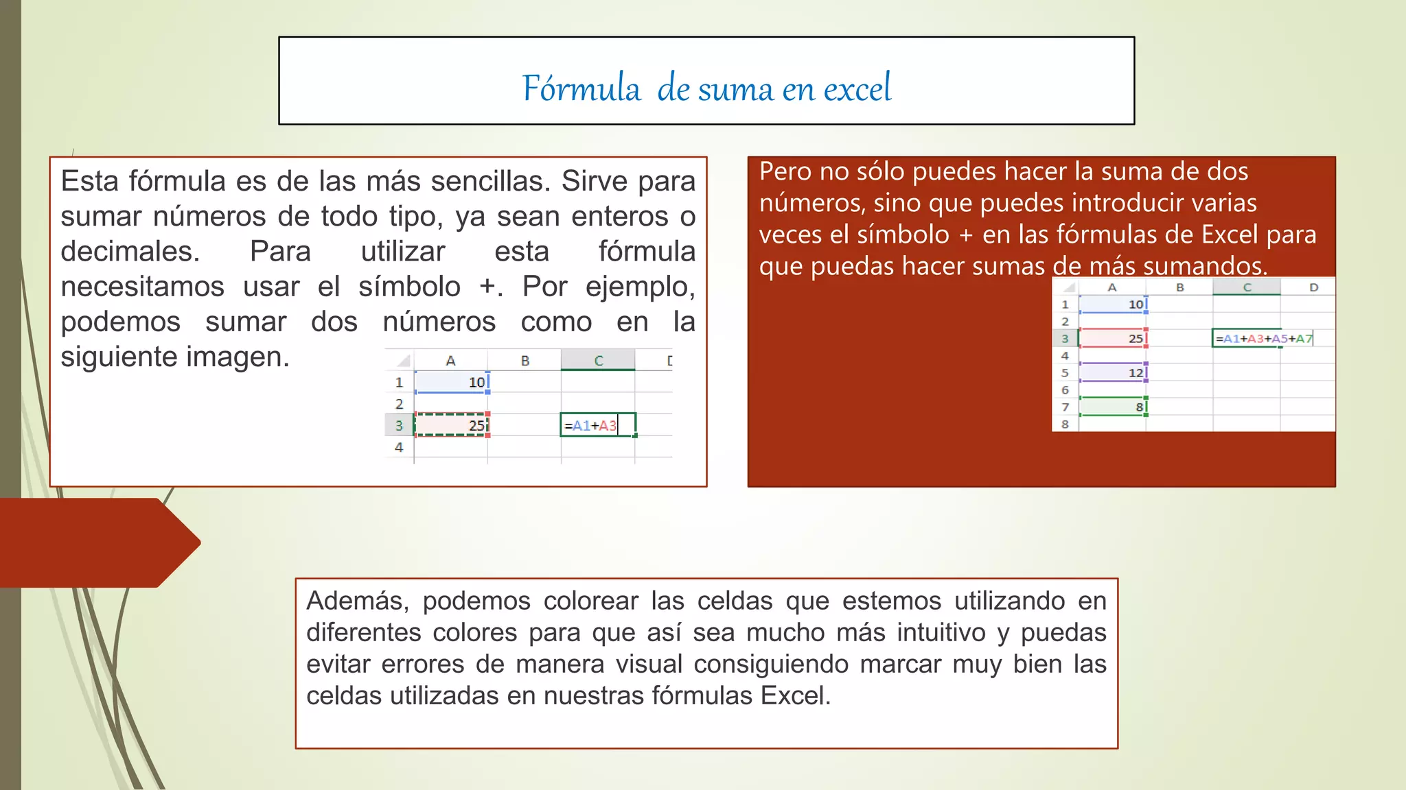 Fórmula de suma en excel
Esta fórmula es de las más sencillas. Sirve para
sumar números de todo tipo, ya sean enteros o
decimales. Para utilizar esta fórmula
necesitamos usar el símbolo +. Por ejemplo,
podemos sumar dos números como en la
siguiente imagen.
Además, podemos colorear las celdas que estemos utilizando en
diferentes colores para que así sea mucho más intuitivo y puedas
evitar errores de manera visual consiguiendo marcar muy bien las
celdas utilizadas en nuestras fórmulas Excel.
Pero no sólo puedes hacer la suma de dos
números, sino que puedes introducir varias
veces el símbolo + en las fórmulas de Excel para
que puedas hacer sumas de más sumandos.
 