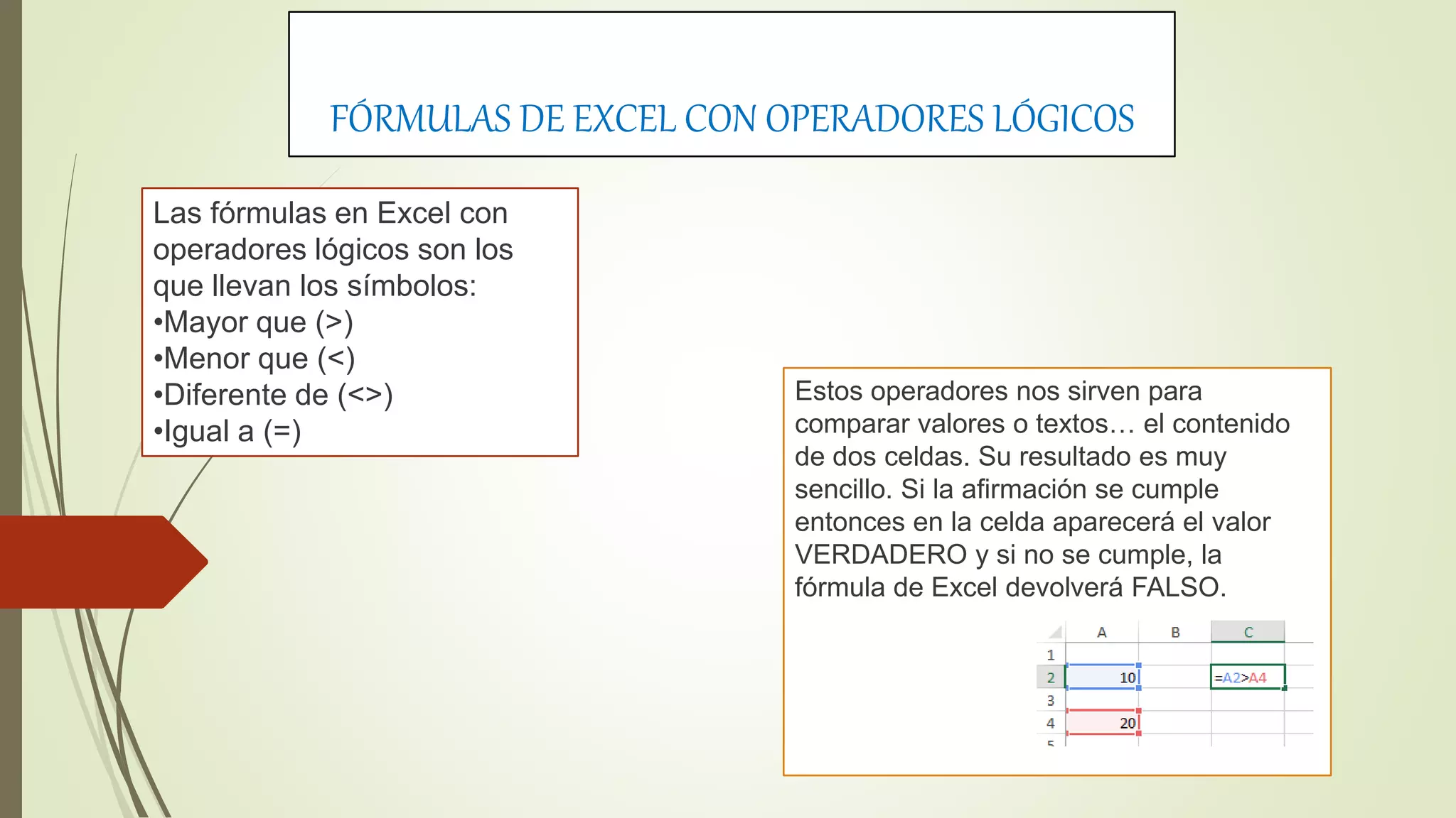 FÓRMULAS DE EXCEL CON OPERADORES LÓGICOS
Las fórmulas en Excel con
operadores lógicos son los
que llevan los símbolos:
•Mayor que (>)
•Menor que (<)
•Diferente de (<>)
•Igual a (=)
Estos operadores nos sirven para
comparar valores o textos… el contenido
de dos celdas. Su resultado es muy
sencillo. Si la afirmación se cumple
entonces en la celda aparecerá el valor
VERDADERO y si no se cumple, la
fórmula de Excel devolverá FALSO.
 