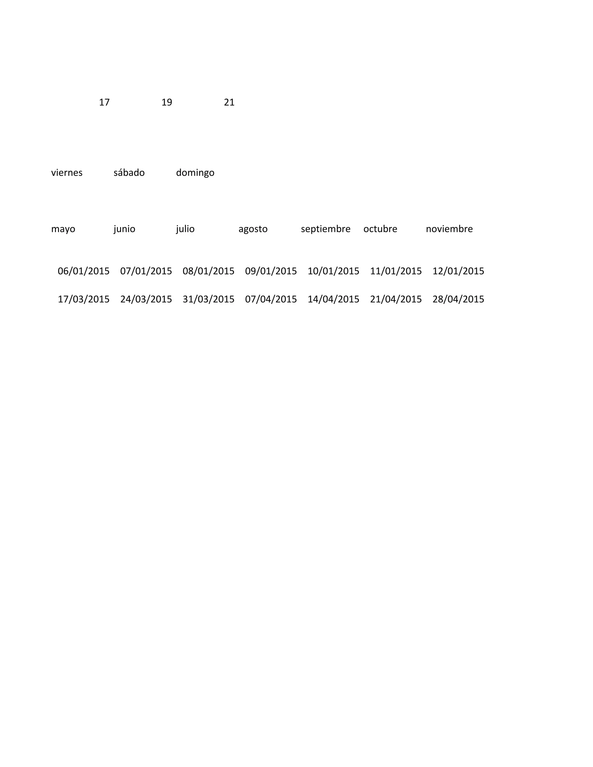 17 19 21
viernes sábado domingo
mayo junio julio agosto septiembre octubre noviembre
06/01/2015 07/01/2015 08/01/2015 09/01/2015 10/01/2015 11/01/2015 12/01/2015
17/03/2015 24/03/2015 31/03/2015 07/04/2015 14/04/2015 21/04/2015 28/04/2015