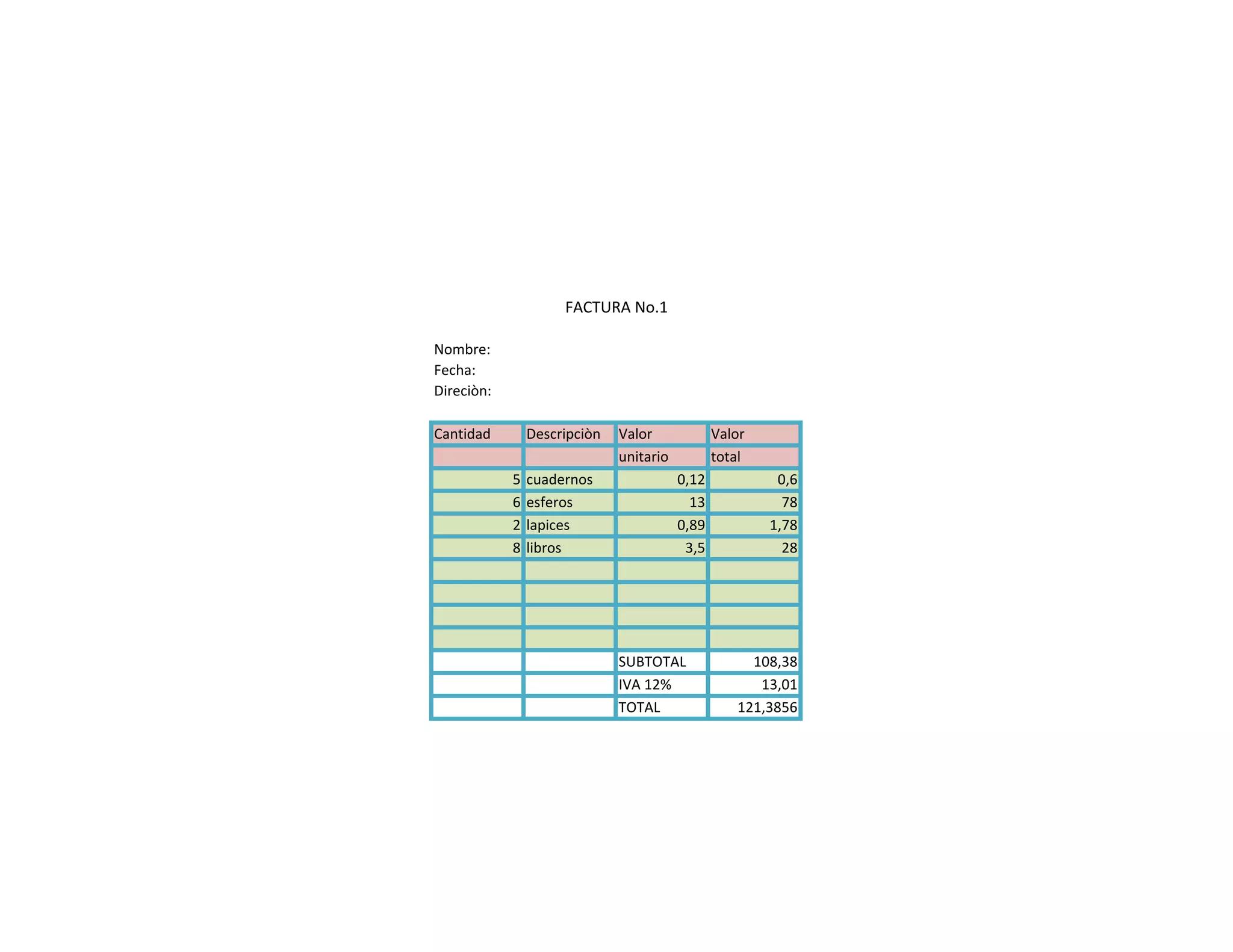 Nombre:
Fecha:
Direciòn:
Cantidad Descripciòn Valor Valor
unitario total
5 cuadernos 0,12 0,6
6 esferos 13 78
2 lapices 0,89 1,78
8 libros 3,5 28
SUBTOTAL 108,38
IVA 12% 13,01
TOTAL 121,3856
FACTURA No.1