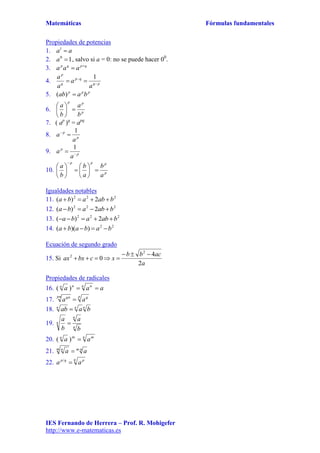 Matemáticas Fórmulas fundamentales
IES Fernando de Herrera – Prof. R. Mohigefer
http://www.e-matematicas.es
Propiedades de potencias
1. aa 1
2. 10
a , salvo si a = 0: no se puede hacer 00
.
3. qpqp
aaa 

4. pq
qp
q
p
a
a
a
a



1
5. ppp
baab )(
6. p
pp
b
a
b
a






7. ( ap
)q
= apq
8. p
p
a
a
1

9. p
p
a
a 

1
10. p
ppp
a
b
a
b
b
a













Igualdades notables
11. 222
2)( bababa 
12. 222
2)( bababa 
13. 222
2)( bababa 
14. 22
))(( bababa 
Ecuación de segundo grado
15. Si
a
acbb
xcbxax
2
4
0
2
2 

Propiedades de radicales
16. aaa n nnn
)(
17.
p qpn qn
aa 
18. nnn
baab 
19. n
n
n
b
a
b
a

20. n mn
aa m
)(
21. nmm n
aa ·

22.
q pqp
aa 
 