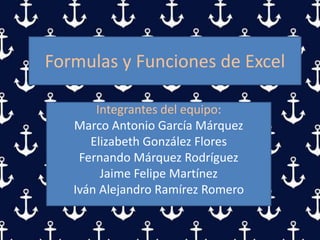 Formulas y Funciones de Excel
Integrantes del equipo:
Marco Antonio García Márquez
Elizabeth González Flores
Fernando Márquez Rodríguez
Jaime Felipe Martínez
Iván Alejandro Ramírez Romero
 