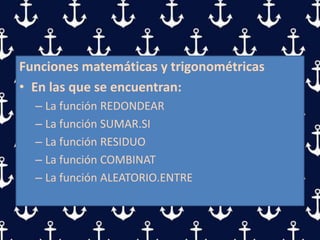 Funciones matemáticas y trigonométricas
• En las que se encuentran:
– La función REDONDEAR
– La función SUMAR.SI
– La función RESIDUO
– La función COMBINAT
– La función ALEATORIO.ENTRE
 
