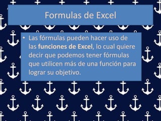 Formulas de Excel
• Las fórmulas pueden hacer uso de
las funciones de Excel, lo cual quiere
decir que podemos tener fórmulas
que utilicen más de una función para
lograr su objetivo.
 