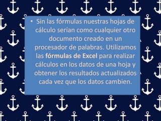 • Sin las fórmulas nuestras hojas de
cálculo serían como cualquier otro
documento creado en un
procesador de palabras. Utilizamos
las fórmulas de Excel para realizar
cálculos en los datos de una hoja y
obtener los resultados actualizados
cada vez que los datos cambien.
 