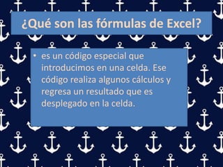 ¿Qué son las fórmulas de Excel?
• es un código especial que
introducimos en una celda. Ese
código realiza algunos cálculos y
regresa un resultado que es
desplegado en la celda.
 