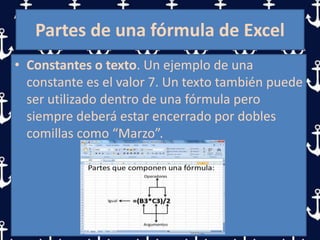 Partes de una fórmula de Excel
• Constantes o texto. Un ejemplo de una
constante es el valor 7. Un texto también puede
ser utilizado dentro de una fórmula pero
siempre deberá estar encerrado por dobles
comillas como “Marzo”.
 